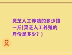 灵芝人工养殖的多少钱一斤(灵芝人工养殖的斤价是多少？)