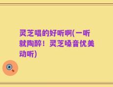 灵芝唱的好听啊(一听就陶醉！灵芝嗓音优美动听)
