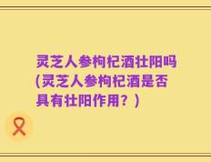 灵芝人参枸杞酒壮阳吗(灵芝人参枸杞酒是否具有壮阳作用？)
