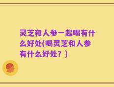 灵芝和人参一起喝有什么好处(喝灵芝和人参有什么好处？)