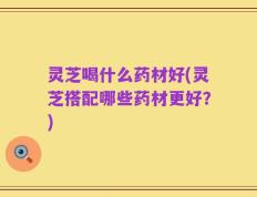 灵芝喝什么药材好(灵芝搭配哪些药材更好？)