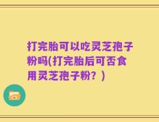 打完胎可以吃灵芝孢子粉吗(打完胎后可否食用灵芝孢子粉？)