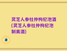 灵芝人参杜仲枸杞泡酒(灵芝人参杜仲枸杞泡制美酒)