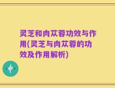 灵芝和肉苁蓉功效与作用(灵芝与肉苁蓉的功效及作用解析)