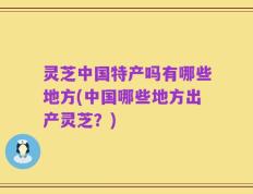 灵芝中国特产吗有哪些地方(中国哪些地方出产灵芝？)
