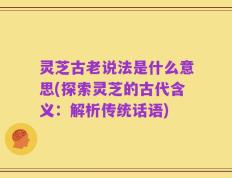 灵芝古老说法是什么意思(探索灵芝的古代含义：解析传统话语)
