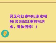 灵芝和红枣枸杞泡水喝吗(灵芝配红枣枸杞泡水，身体倍棒！)
