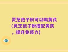 灵芝孢子粉可以喝黄芪(灵芝孢子粉搭配黄芪，提升免疫力)