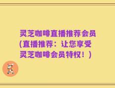 灵芝咖啡直播推荐会员(直播推荐：让您享受灵芝咖啡会员特权！)