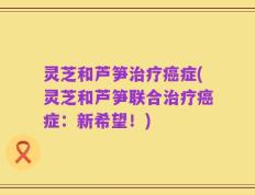 灵芝和芦笋治疗癌症(灵芝和芦笋联合治疗癌症：新希望！)