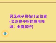 灵芝孢子粉在什么位置(灵芝孢子粉的应用领域：全面解析)