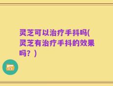 灵芝可以治疗手抖吗(灵芝有治疗手抖的效果吗？)