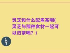 灵芝和什么配煮茶喝(灵芝与那种食材一起可以泡茶喝？)