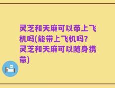 灵芝和天麻可以带上飞机吗(能带上飞机吗？灵芝和天麻可以随身携带)