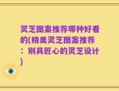 灵芝图案推荐哪种好看的(精美灵芝图案推荐：别具匠心的灵芝设计)