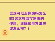 灵芝可以治焦虑吗怎么吃(灵芝有治疗焦虑的作用，正确食用方法应该怎么样？)