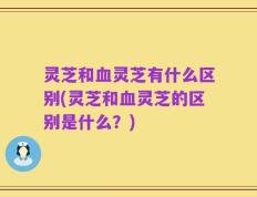 灵芝和血灵芝有什么区别(灵芝和血灵芝的区别是什么？)