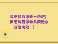 灵芝和西洋参一块泡(灵芝与西洋参共同泡水，双倍功效！)