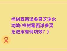 桦树茸西洋参灵芝泡水功效(桦树茸西洋参灵芝泡水有何功效？)