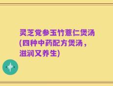 灵芝党参玉竹薏仁煲汤(四种中药配方煲汤，滋润又养生)