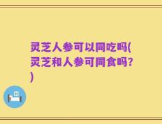灵芝人参可以同吃吗(灵芝和人参可同食吗？)