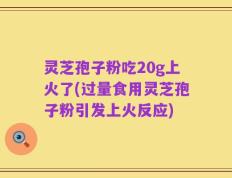 灵芝孢子粉吃20g上火了(过量食用灵芝孢子粉引发上火反应)