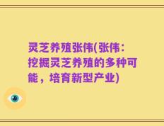 灵芝养殖张伟(张伟：挖掘灵芝养殖的多种可能，培育新型产业)