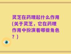 灵芝在药理起什么作用(关于灵芝，它在药理作用中扮演着哪些角色？)