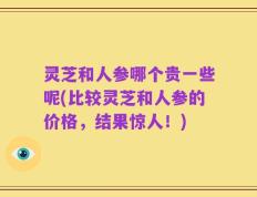 灵芝和人参哪个贵一些呢(比较灵芝和人参的价格，结果惊人！)
