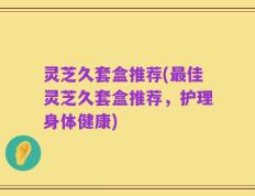 灵芝久套盒推荐(最佳灵芝久套盒推荐，护理身体健康)
