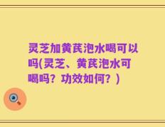 灵芝加黄芪泡水喝可以吗(灵芝、黄芪泡水可喝吗？功效如何？)