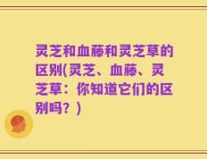 灵芝和血藤和灵芝草的区别(灵芝、血藤、灵芝草：你知道它们的区别吗？)