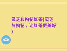 灵芝和枸杞红茶(灵芝与枸杞，让红茶更美好)