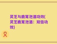 灵芝与鹿茸泡酒功效(灵芝鹿茸泡酒：双倍功效)