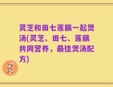 灵芝和田七莲藕一起煲汤(灵芝、田七、莲藕共同营养，最佳煲汤配方)