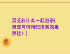灵芝和什么一起泡茶(灵芝与何物配泡茶效果更佳？)