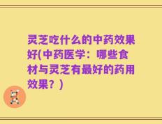 灵芝吃什么的中药效果好(中药医学：哪些食材与灵芝有最好的药用效果？)