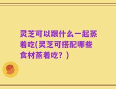 灵芝可以跟什么一起蒸着吃(灵芝可搭配哪些食材蒸着吃？)