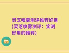 灵芝喷雾测评推荐好用(灵芝喷雾测评：实测好用的推荐)