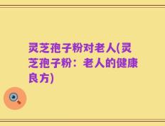 灵芝孢子粉对老人(灵芝孢子粉：老人的健康良方)