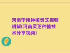 河南李伟种植灵芝视频讲解(河南灵芝种植技术分享视频)