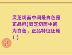 灵芝切面中间是白色是正品吗(灵芝切面中间为白色，正品特征还原！)