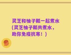灵芝和柚子瓤一起煮水(灵芝柚子瓤共煮水，助你免疫抗寒！)