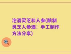 泡酒灵芝和人参(酿制灵芝人参酒：手工制作方法分享)
