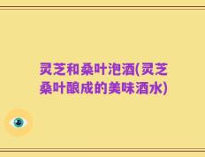 灵芝和桑叶泡酒(灵芝桑叶酿成的美味酒水)