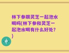 林下参跟灵芝一起泡水喝吗(林下参和灵芝一起泡水喝有什么好处？)