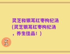 灵芝和银耳红枣枸杞汤(灵芝银耳红枣枸杞汤，养生佳品！)