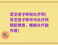 灵芝孢子粉和化疗药(灵芝孢子粉可与化疗药搭配使用，缓解化疗副作用)