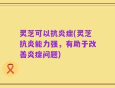 灵芝可以抗炎症(灵芝抗炎能力强，有助于改善炎症问题)