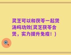 灵芝可以和茯苓一起煲汤吗功效(灵芝茯苓合煲，实力提升免疫！)